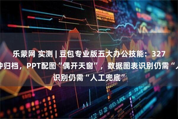 乐蒙网 实测 | 豆包专业版五大办公技能：327张图3分钟归档，PPT配图“偶开天窗”，数据图表识别仍需“人工兜底”