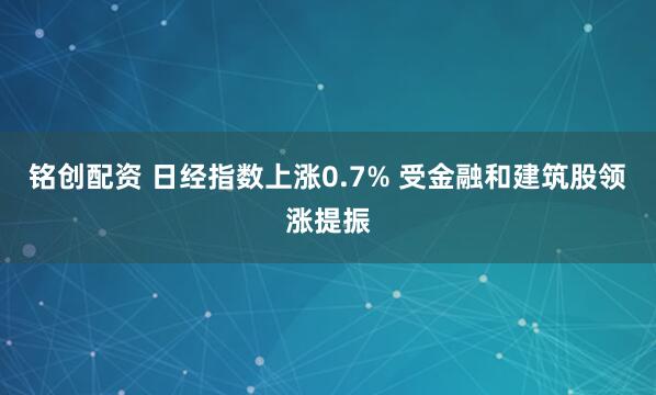 铭创配资 日经指数上涨0.7% 受金融和建筑股领涨提振